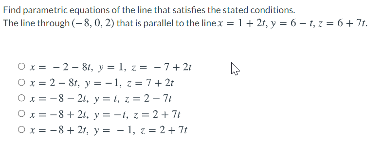 Find parametric equations of the line that satisfies the stated conditions.
The line through (-8, 0, 2) that is parallel to the linex = 1+ 2t, y = 6 – t, z = 6 + 7t.
O x = – 2 – 8t, y = 1, z = -7+ 2t
O x = 2 – 8t, y = – 1, z = 7 + 2t
O x = -8 – 2t, y = t, z = 2 – 7t
O x = -8 + 2t, y = -t, z = 2 + 7t
O x = -8 + 2t, y = – 1, z = 2 + 7t
