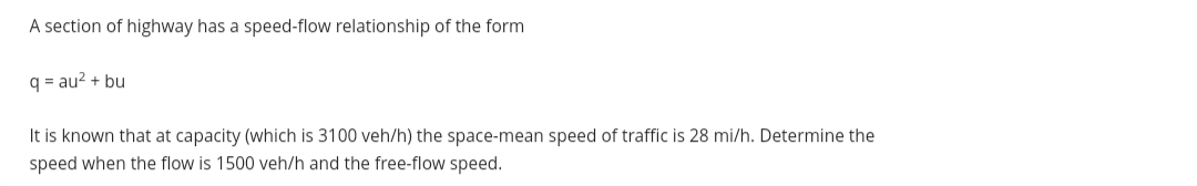 A section of highway has a speed-flow relationship of the form
q = au? + bu
It is known that at capacity (which is 3100 veh/h) the space-mean speed of traffic is 28 mi/h. Determine the
speed when the flow is 1500 veh/h and the free-flow speed.
