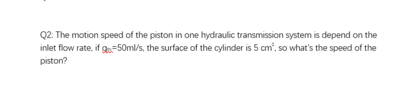 Q2: The motion speed of the piston in one hydraulic transmission system is depend on the
inlet flow rate, if gw=50ml/s, the surface of the cylinder is 5 cm², so what's the speed of the
piston?