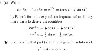 . (a) Write
cos 3x + i sin 3x = e3ix = (cos x + i sin x)³
by Euler's formula, expand, and equate real and imag-
inary parts to derive the identities
cos x = } cos x + cos 3x,
sin x = } sin x – sin 3.x.
(b) Use the result of part (a) to find a general solution of
y" + 4y = cos³ x.

