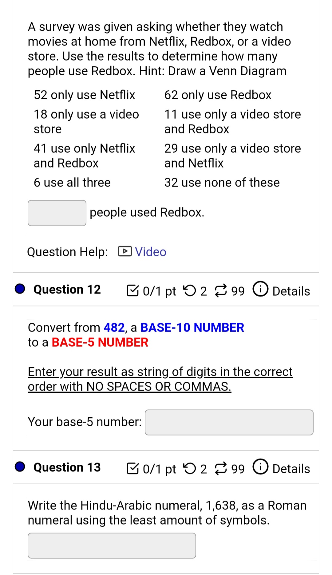 A survey was given asking whether they watch
movies at home from Netflix, Redbox, or a video
store. Use the results to determine how many
people use Redbox. Hint: Draw a Venn Diagram
52 only use Netflix
62 only use Redbox
11 use only a video store
and Redbox
18 only use a video
store
41 use only Netflix
and Redbox
29 use only a video store
and Netflix
6 use all three
32 use none of these
people used Redbox.
Question Help: D Video
