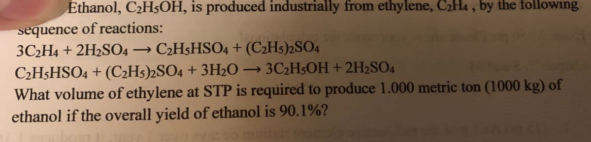 Ethanol, C2H5OH, is produced industrially from ethylene, C2H4 , by the following
sequence of reactions:
3C2H4 + 2H2SO4 → C2H5HSO4 + (C2H5)2SO4
C2H5HSO4 + (C2H5)2SO4 + 3H2O → 3C2H5OH+2H2SO4
What volume of ethylene at STP is required to produce 1.000 metric ton (1000 kg) of
ethanol if the overall yield of ethanol is 90.1%?
