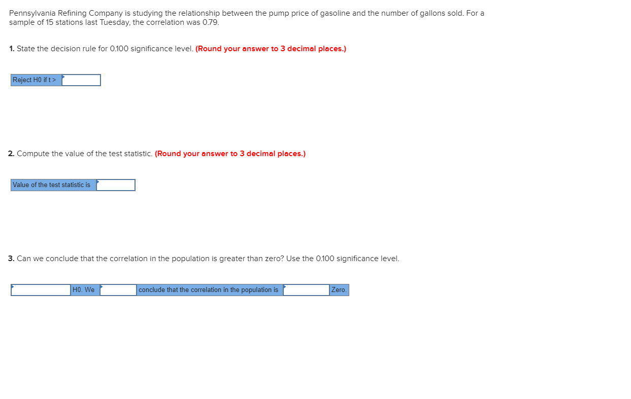 Pennsylvania Refining Company is studying the relationship between the pump price of gasoline and the number of gallons sold. For a
sample of 15 stations last Tuesday, the correlation was 0.79.
1. State the decision rule for 0.100 significance level. (Round your answer to 3 decimal places.)
Reject H0 if t>
2. Compute the value of the test statistic. (Round your answer to 3 decimal places.)
Value of the test statistic is
3. Can we conclude that the correlation in the population is greater than zero? Use the 0.100 significance level.
HO. We
conclude that the correlation in the population is
Zero.
