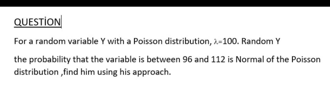 QUESTİON
For a random variable Y with a Poisson distribution, 2=100. Random Y
the probability that the variable is between 96 and 112 is Normal of the Poisson
distribution ,find him using his approach.
