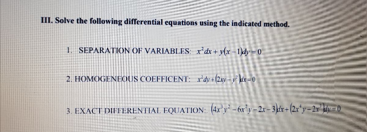 III. Solve the following differential equations using the indicated method.
1. SEPARATION OF VARIABLES: x'dx+y(x –1)dy = 0
2. HOMOGENEOUS COEFFICENT: x'dy+(2xy– y kix = 0
3. EXACT DIFFERENTIAL EQUATION:. (4x°y² – 6x°y – 2r – 3 kdx + (2x*y=2x° kiy = 0
