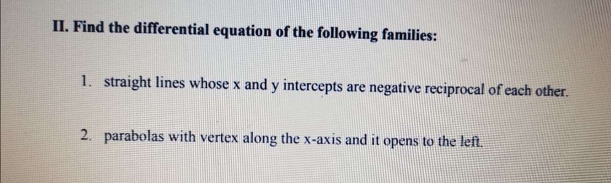 II. Find the differential equation of the following families:
1. straight lines whose x and y intercepts are negative reciprocal of each other.
2. parabolas with vertex along the x-axis and it opens to the left.
