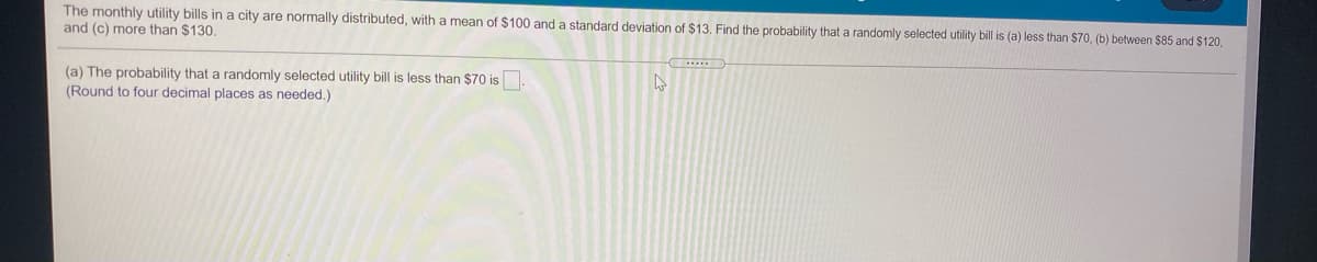 The monthly utility bills in a city are normally distributed, with a mean of $100 and a standard deviation of $13. Find the probability that a randomly selected utility bill is (a) less than $70, (b) between $85 and $120,
and (c) more than $130,
(a) The probability that a randomly selected utility bill is less than $70 is
(Round to four decimal places as needed.)
