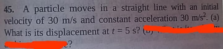 45. A particle moves in a straight line with an initial
velocity of 30 m/s and constant acceleration 30 m/s². (a)
What is its displacement at t = 5 s? (..
Hey