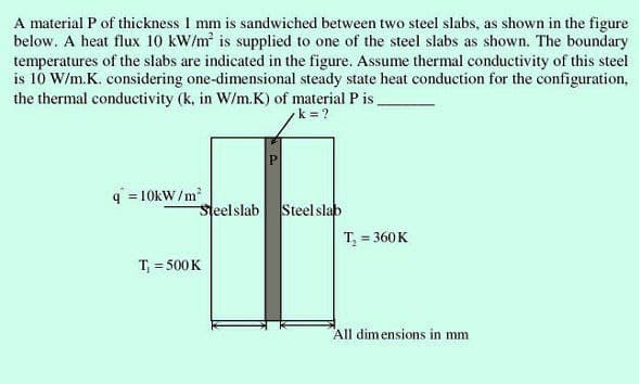 A material P of thickness 1 mm is sandwiched between two steel slabs, as shown in the figure
below. A heat flux 10 kW/m² is supplied to one of the steel slabs as shown. The boundary
temperatures of the slabs are indicated in the figure. Assume thermal conductivity of this steel
is 10 W/m.K. considering one-dimensional steady state heat conduction for the configuration,
the thermal conductivity (k, in W/m.K) of material P is.
k=?
q=10kW/m²
Steel slab
T₁ = 500 K
P
Steel slab
T₁ = 360 K
All dimensions in mm