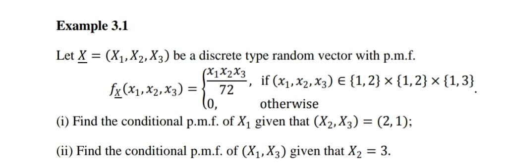 Example 3.1
(x1x2x3
Let X = (X₁, X₂, X3) be a discrete type random vector with p.m.f.
if (x₁, x2, x3) = {1, 2} × {1, 2} × {1,3}
otherwise
72
(0,
(i) Find the conditional p.m.f. of X₁ given that (X₂, X3) = (2,1);
(ii) Find the conditional p.m.f. of (X₁, X3) given that X₂ = 3.
fx (x1, x2, x3):
=
)