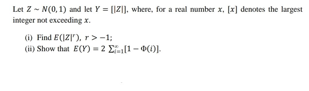 Let Z N(0, 1) and let y = [[Z]], where, for a real number x, [x] denotes the largest
integer not exceeding x.
(i) Find E (|Z|¹), r > −1;
(ii) Show that E(Y) = 2 Σ₁[1 − Þ(i)].
