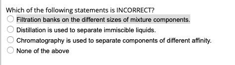 Which of the following statements is INCORRECT?
Filtration banks on the different sizes of mixture components.
Distillation is used to separate immiscible liquids.
Chromatography is used to separate components of different affinity.
None of the above
