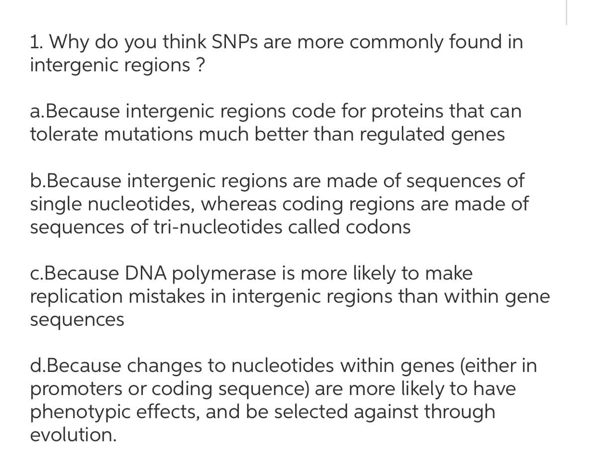 1. Why do you think SNPS are more commonly found in
intergenic regions ?
a.Because intergenic regions code for proteins that can
tolerate mutations much better than regulated genes
b.Because intergenic regions are made of sequences of
single nucleotides, whereas coding regions are made of
sequences of tri-nucleotides called codons
c.Because DNA polymerase is more likely to make
replication mistakes in intergenic regions than within gene
sequences
d.Because changes to nucleotides within genes (either in
promoters or coding sequence) are more likely to have
phenotypic effects, and be selected against through
evolution.

