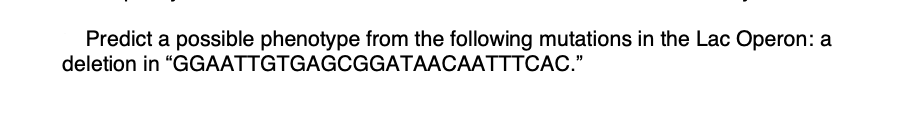 Predict a possible phenotype from the following mutations in the Lac Operon: a
deletion in "GGAATTGTGAGCGGATAACAATTTCAC."

