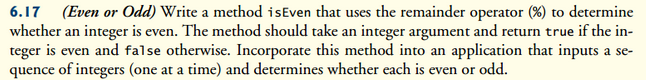 6.17 (Even or Odd) Write a method is Even that uses the remainder operator (%) to determine
whether an integer is even. The method should take an integer argument and return true if the in-
teger is even and false otherwise. Incorporate this method into an application that inputs a se-
quence of integers (one at a time) and determines whether each is even or odd.