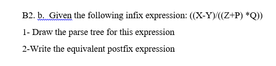 B2. b. Given the following infix expression: ((X-Y)/((Z+P) *Q))
1- Draw the parse tree for this expression
2-Write the equivalent postfix expression
