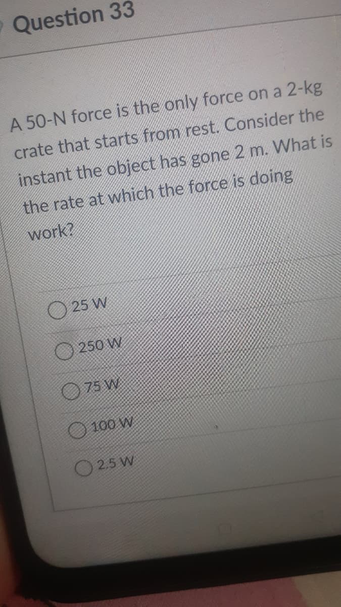 O Question 33
A 50-N force is the only force on a 2-kg
crate that starts from rest. Consider the
instant the object has gone 2 m. What is
the rate at which the force is doing
work?
O 25 W
O 250 W
O 75 W
100 W
O 2.5 W
