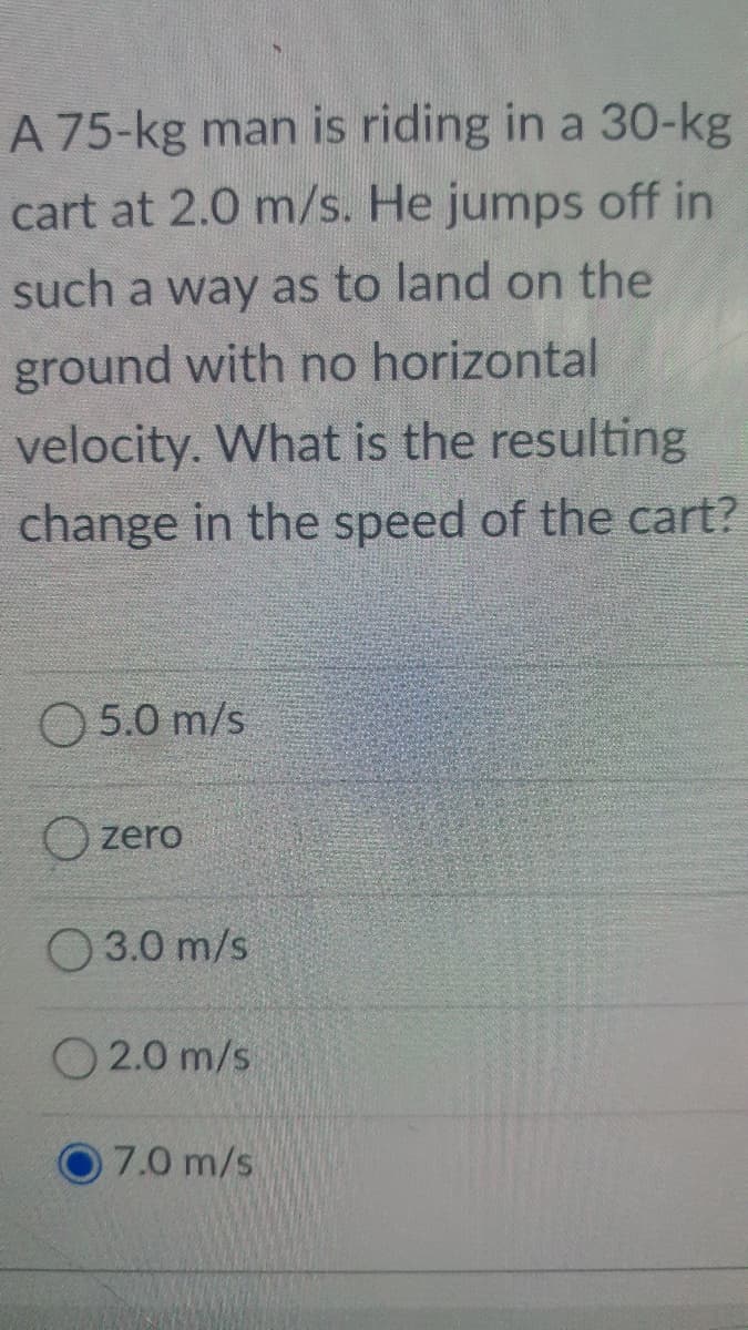 A 75-kg man is riding in a 30-kg
cart at 2.0 m/s. He jumps off in
such a way as to land on the
ground with no horizontal
velocity. What is the resulting
change in the speed of the cart?
O 5.0 m/s
O zero
O 3.0 m/s
O 2.0 m/s
7.0 m/s
