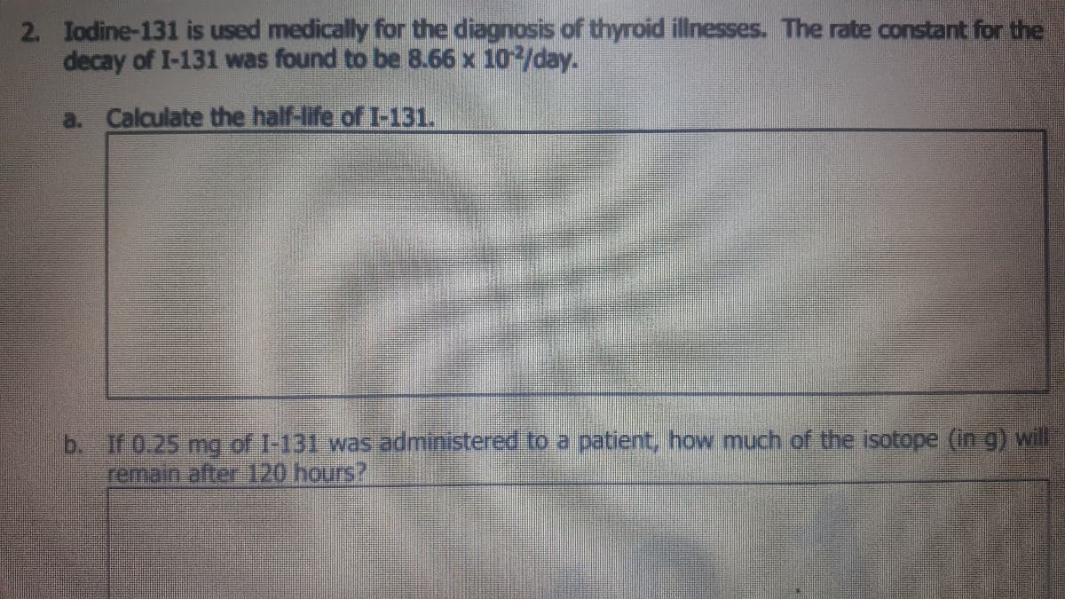 2. Iodine-131 is used medically for the diagnosis of thyroid illnesses. The rate constant for the
decay of I-131 was found to be 8.66 x 10/day.
a. Calculate the half-life of I-131.
b. If 0.25 mg of I-131 was administered to a patient, how much of the isotope (in g) will
remain after 120 hours?
