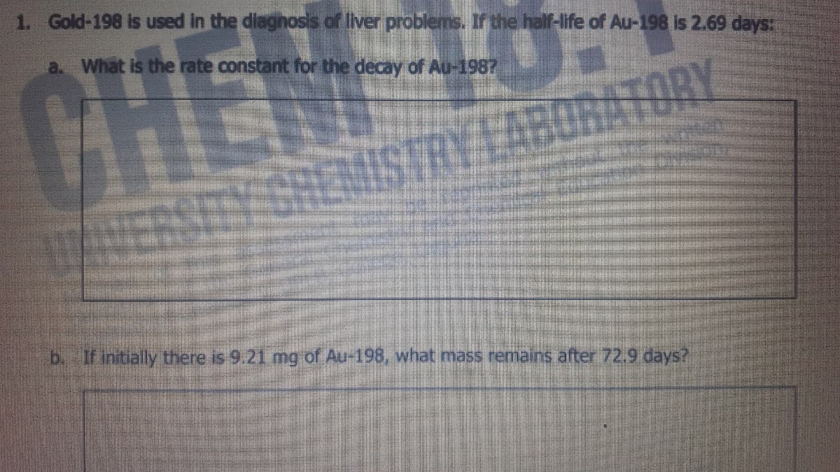 1. Gold-198 is used in the diaghosis of Iiver problems. r the half-life of Au-198 is 2.69 days:
a What is the rate constant for the decay of Au-1987
ER
b. If intially there is 9.21 mg of Au-198, what mass remains after 72.9 days?
