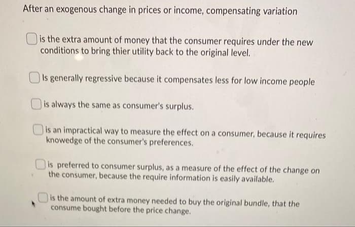 After an exogenous change in prices or income, compensating variation
is the extra amount of money that the consumer requires under the new
conditions to bring thier utility back to the original level.
Is generally regressive because it compensates less for low income people
is always the same as consumer's surplus.
is an impractical way to measure the effect on a consumer, because it requires
knowedge of the consumer's preferences.
is preferred to consumer surplus, as a measure of the effect of the change on
the consumer, because the require information is easily available.
O is the amount of extra money needed to buy the original bundle, that the
consume bought before the price change.
