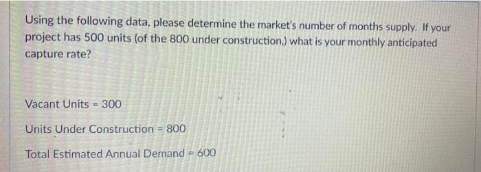 Using the following data, please determine the market's number of months supply. If your
project has 500 units (of the 800 under construction,) what is your monthly anticipated
capture rate?
Vacant Units = 300
Units Under Construction = 800
Total Estimated Annual Demand = 600
