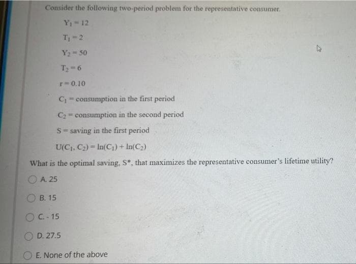 Consider the following two-period problem for the representative consumer.
Y1 12
T 2
Y2 50
T-6
r-0.10
C= consumption in the first period
C2 = consumption in the second period
S- saving in the first period
U(C, C2) = In(C1) + In(C2)
What is the optimal saving, S*, that maximizes the representative consumer's lifetime utility?
A. 25
B. 15
OC- 15
D. 27.5
O E. None of the above
