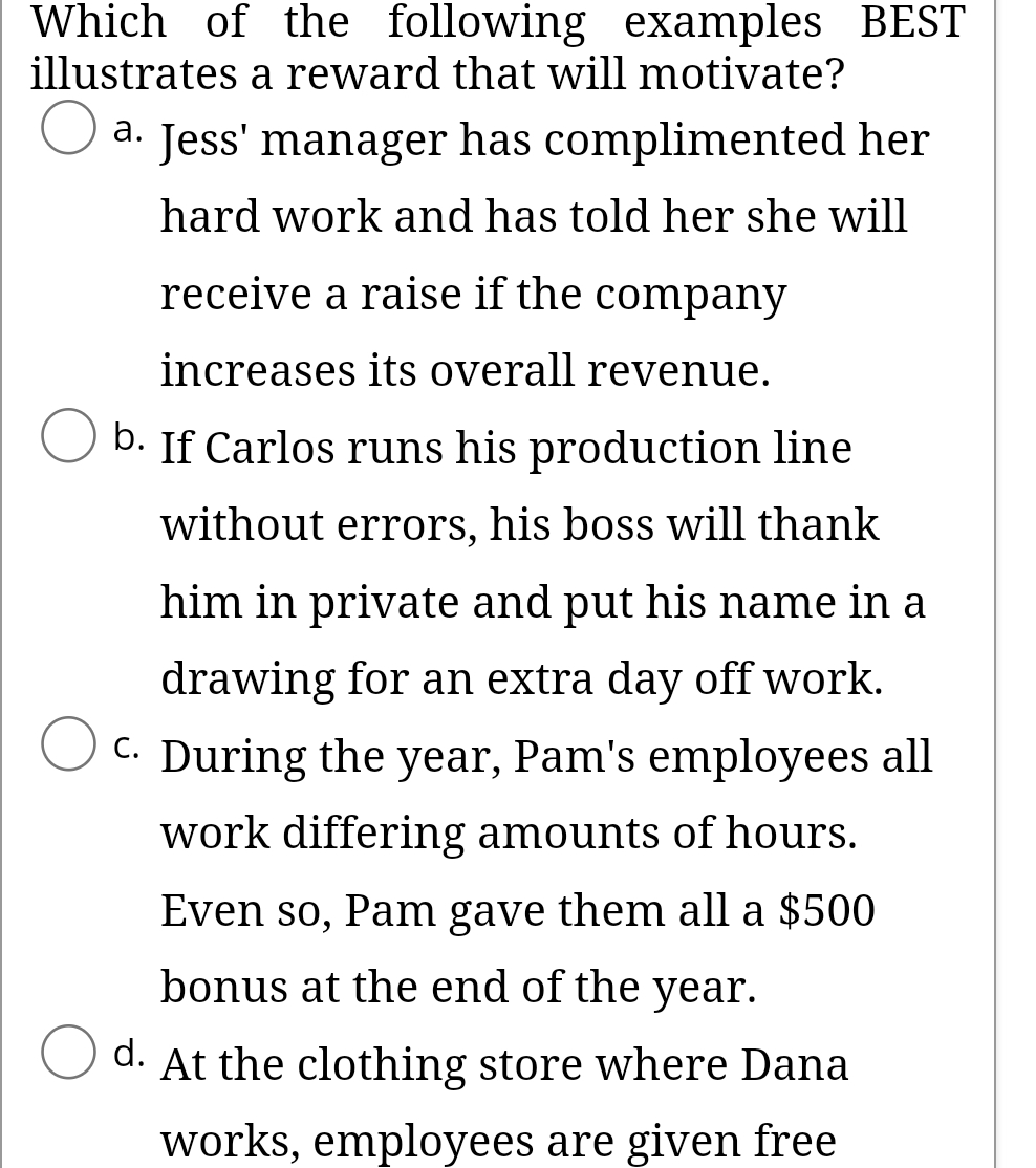 Which of the following examples BEST
illustrates a reward that will motivate?
O a. Jess' manager has complimented her
а.
hard work and has told her she will
receive a raise if the company
increases its overall revenue.
b. If Carlos runs his production line
without errors, his boss will thank
him in private and put his name in a
drawing for an extra day off work.
C. During the year, Pam's employees all
С.
work differing amounts of hours.
Even so, Pam gave them all a $500
bonus at the end of the year.
d. At the clothing store where Dana
works, employees are given free
