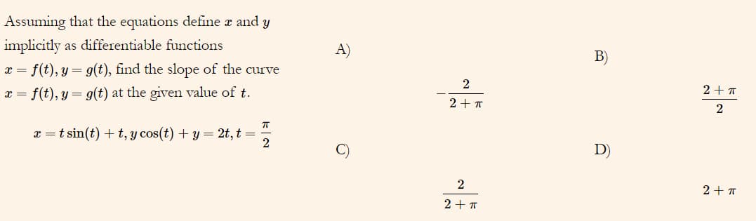 Assuming that the equations define æ and y
implicitly
as differentiable functions
A)
B)
x = f(t), y = g(t), find the slope of the curve
x = f(t), y= g(t) at the given value of t.
2+ T
2 + T
x =t sin(t) + t, y cos(t) + y = 2t, t =
D)
2
2+ T
2+ T
