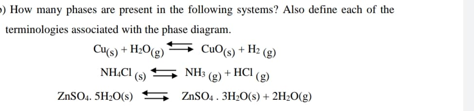 5) How many phases are present in the following systems? Also define each of the
terminologies associated with the phase diagram.
Cu(s) + H2O(g)
CuO(s) + H2 (g)
NH,C1
NH3
+ HCI
(3);
ZnSO4 . 3H2O(s) + 2H2O(g)
(s)
(g)
ZnSO4. 5H2O(s)
