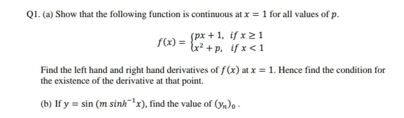 Q1. (a) Show that the following function is continuous at x = 1 for all values of p.
spx + 1, if x > 1
lu? +p, if x <1
f(x) =
Find the left hand and right hand derivatives of f(x) at x = 1. Hence find the condition for
the existence of the derivative at that point.
(b) If y = sin (m sinhx), find the value of (yn)o -

