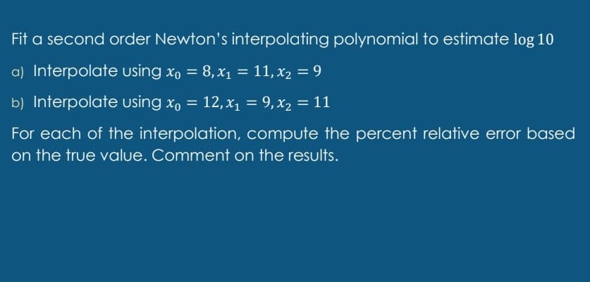 Fit a second order Newton's interpolating polynomial to estimate log 10
a) Interpolate using x, = 8,x1 = 11, x2 = 9
%3D
b) Interpolate using x, = 12, x1 = 9,x2 = 11
For each of the interpolation, compute the percent relative error based
on the true value. Comment on the results.
