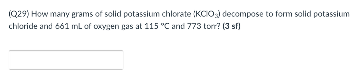 (Q29) How many grams of solid potassium chlorate (KCIO3) decompose to form solid potassium
chloride and 661 mL of oxygen gas at 115 °C and 773 torr? (3 sf)
