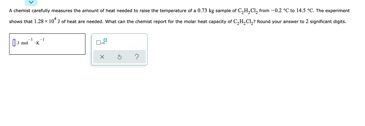 A chemist carefully measures the amount of heat needed to raise the temperature of a 0.73 kg sample of C,H,Cl, from -0.2 °C to 14.5 °C. The experiment
4
shows that 1.28 × 10" J of heat are needed. What can the chemist report for the molar heat capacity of C,H,Cl,? Round your answer to 2 significant digits.
- 1
- 1
J. mol
·K
x10
