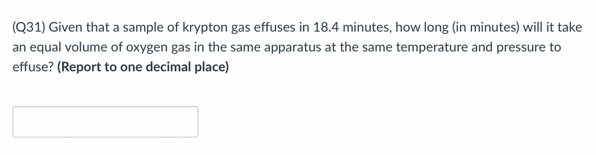 (Q31) Given that a sample of krypton gas effuses in 18.4 minutes, how long (in minutes) will it take
an equal volume of oxygen gas in the same apparatus at the same temperature and pressure to
effuse? (Report to one decimal place)
