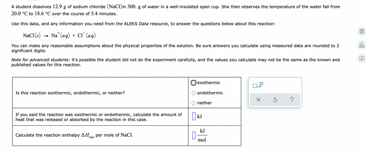 A student dissolves 12.9 g of sodium chloride (NaCl)in 300. g of water in a well-insulated open cup. She then observes the temperature of the water fall from
20.0 °C to 18.6 °C over the course of 5.4 minutes.
Use this data, and any information you need from the ALEKS Data resource, to answer the questions below about this reaction:
NaCl(s)
- Na" (aq) + CI (aq)
alo
You can make any reasonable assumptions about the physical properties of the solution. Be sure answers you calculate using measured data are rounded to 2
significant digits.
Note for advanced students: it's possible the student did not do the experiment carefully, and the values you calculate may not be the same as the known and
published values for this reaction.
Ar
exothermic
x10
Is this reaction exothermic, endothermic, or neither?
endothermic
?
neither
If you said the reaction was exothermic or endothermic, calculate the amount of
heat that was released or absorbed by the reaction in this case.
kJ
kJ
Calculate the reaction enthalpy AH
per mole of NaCl.
rxn
mol
