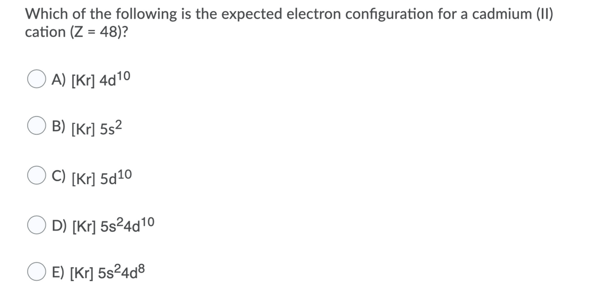 Which of the following is the expected electron configuration for a cadmium (II)
cation (Z = 48)?
O A) [Kr] 4d10
B) [Kr] 5s²
C) [Kr] 5d10
D) [Kr] 5s²4d10
E) [Kr] 5s²4d®
