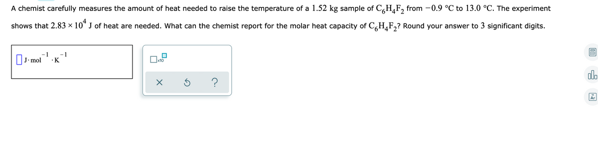 A chemist carefully measures the amount of heat needed to raise the temperature of a 1.52 kg sample of C,H,F, from -0.9 °C to 13.0 °C. The experiment
9.
4'2
4
shows that 2.83 × 10" J of heat are needed. What can the chemist report for the molar heat capacity of C,H¸F,? Round your answer to 3 significant digits.
- 1
- 1
•K
J. mol
alo
Ar

