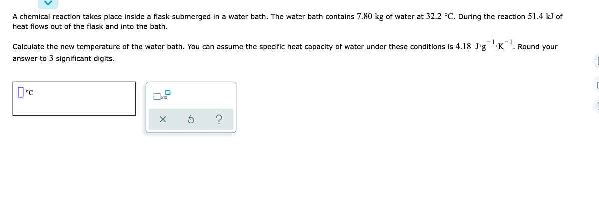 A chemical reaction takes place inside a flask submerged in a water bath. The water bath contains 7.80 kg of water at 32.2 °C. During the reaction 51.4 kJ of
heat flows out of the flask and into the bath.
- 1
Calculate the new temperature of the water bath. You can assume the specific heat capacity of water under these conditions is 4.18 J'g ''K'.
-1
Round your
answer to 3 significant digits.
x10

