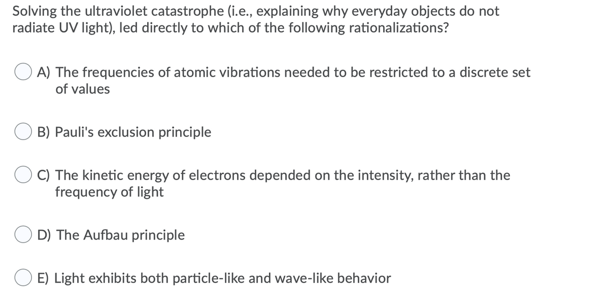 Solving the ultraviolet catastrophe (i.e., explaining why everyday objects do not
radiate UV light), led directly to which of the following rationalizations?
A) The frequencies of atomic vibrations needed to be restricted to a discrete set
of values
B) Pauli's exclusion principle
C) The kinetic energy of electrons depended on the intensity, rather than the
frequency of light
D) The Aufbau principle
E) Light exhibits both particle-like and wave-like behavior
