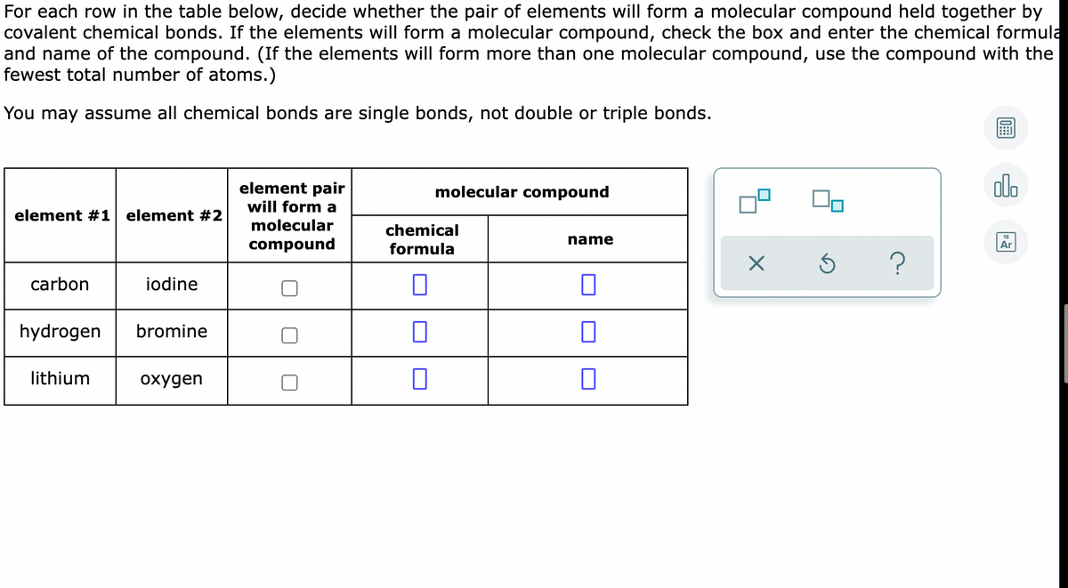 For each row in the table below, decide whether the pair of elements will form a molecular compound held together by
covalent chemical bonds. If the elements will form a molecular compound, check the box and enter the chemical formula
and name of the compound. (If the elements will form more than one molecular compound, use the compound with the
fewest total number of atoms.)
You may assume all chemical bonds are single bonds, not double or triple bonds.
element pair
alo
molecular compound
will form a
element #1 element #2
molecular
chemical
name
compound
formula
Ar
carbon
iodine
hydrogen
bromine
lithium
охудеn
