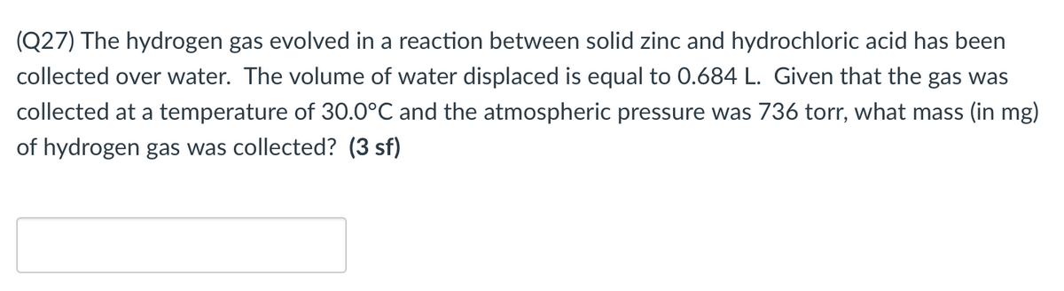 (Q27) The hydrogen gas evolved in a reaction between solid zinc and hydrochloric acid has been
collected over water. The volume of water displaced is equal to 0.684 L. Given that the gas was
collected at a temperature of 30.0°C and the atmospheric pressure was 736 torr, what mass (in mg)
of hydrogen gas was collected? (3 sf)
