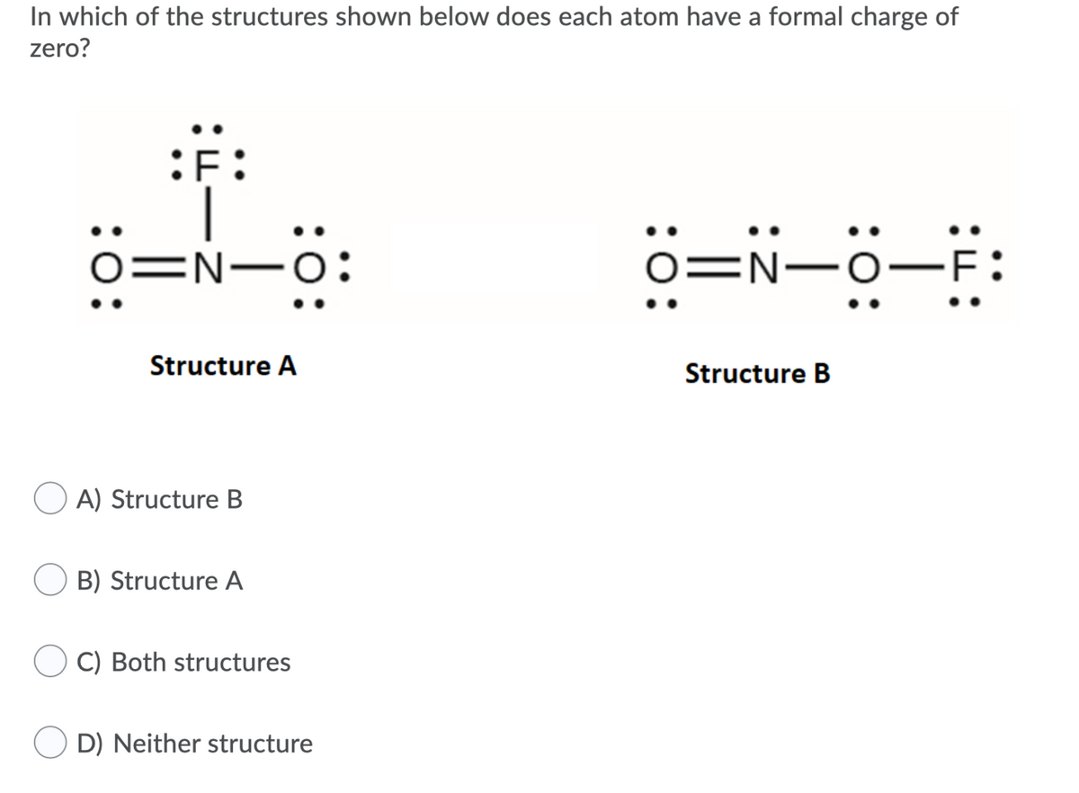 In which of the structures shown below does each atom have a formal charge of
zero?
o=N-0:
=N-o
Structure A
Structure B
O A) Structure B
B) Structure A
C) Both structures
D) Neither structure
:0:
:ö:
:0:
