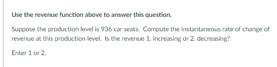 Use the revenue function above to answer this question.
Suppose the production level is 936 car seats. Compute the instantaneous rate of change of
revenue at this production level. Is the revenue 1. increasing or 2. decreasing?
Enter 1 or 2.