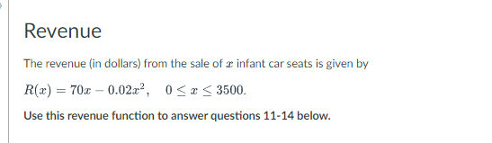 Revenue
The revenue (in dollars) from the sale of a infant car seats is given by
R(x) = 70x - 0.02x², 0≤ x ≤ 3500.
Use this revenue function to answer questions 11-14 below.