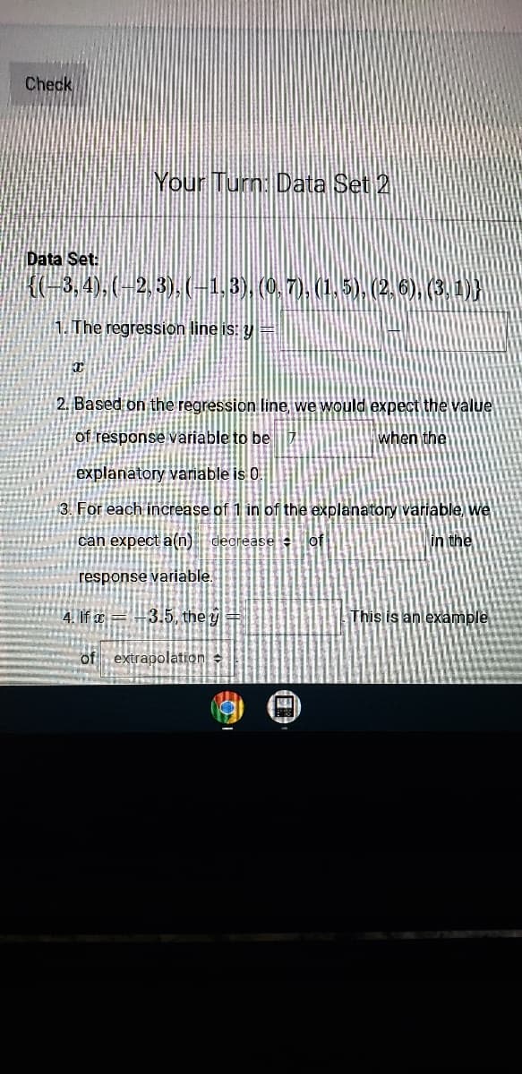 Check
Your Turn: Data Set 2
Data Set:
K(-3,4),(-23).(-13), (0.7), (1,5). (2.6)(3,1),
1. The regression line is: y =
2. Based on the regression line, we would expect the value
of response variable to be
when the
explanatory variable is 0.
3. For each increase of 1 in of the explanatory variable, we
can expect a(n) decrease of
in the
response variable.
4. If ¤=-3.5, the g
This is an example
of extrapolation
