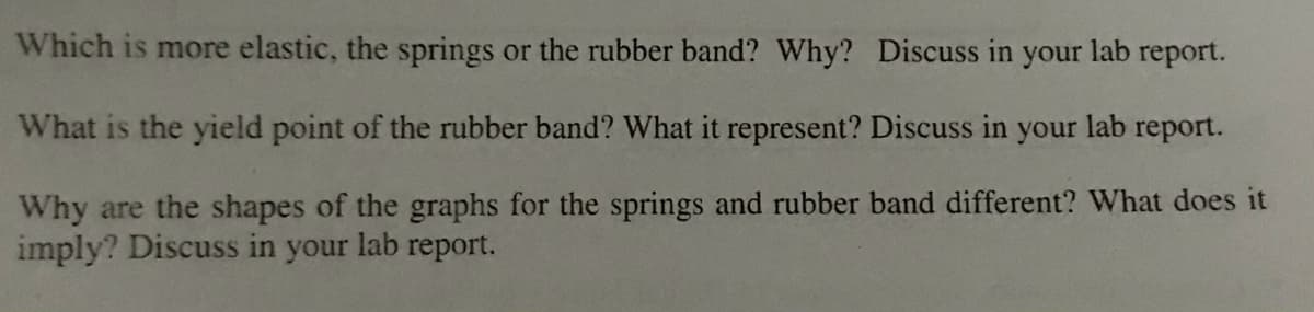 Which is more elastic, the springs or the rubber band? Why? Discuss in your lab report.
What is the yield point of the rubber band? What it represent? Discuss in your lab report.
Why are the shapes of the graphs for the springs and rubber band different? What does it
imply? Discuss in your lab report.
