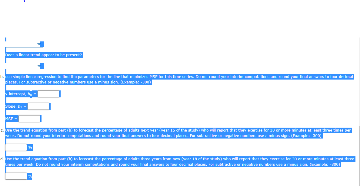 Does a linear trend appear to be present?
b. use simple linear regression to find the parameters for the line that minimizes MSE for this time series. Do not round your interim computations and round your final answers to four decimal
places. For subtractive or negative numbers use a minus sign. (Example: -300)
y-intercept, bo =
Slope, b, =
MSE
c. Use the trend equation from part (b) to forecast the percentage of adults next year (year 16 of the study) who will report that they exercise for 30 or more minutes at least three times per
week. Do not round your interim computations and round your final answers to four decimal places. For subtractive or negative numbers use a minus sign. (Example: -300)
%
d. Use the trend equation from part (b) to forecast the percentage of adults three years from now (year 18 of the study) who will report that they exercise for 30 or more minutes at least three
times per week. Do not round your interim computations and round your final answers to four decimal places. For subtractive or negative numbers use a minus sign. (Example: -300)
