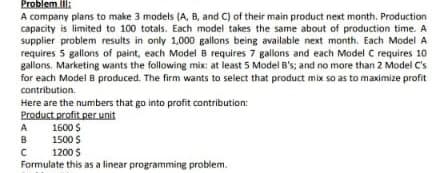 Problem Il:
A company plans to make 3 models (A, B, and C) of their main product next month. Production
capacity is limited to 100 totals. Each model takes the same about of production time. A
supplier problem results in only 1,000 gallons being available next month. Each Model A
requires 5 gallons of paint, each Model B requires 7 gallons and each Model C requires 10
Ballons. Marketing wants the following mix: at least 5 Model B's; and no more than 2 Model C's
for each Model B produced. The firm wants to select that product mix so as to maximize profit
contribution.
Here are the numbers that go into profit contribution:
Product profit per unit
A 1600 $
1500 $
B
1200 S
Formulate this as a linear programming problem.
