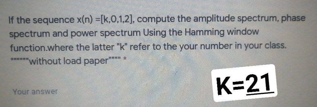 If the sequence x(n) =[k,0,1,2], compute the amplitude spectrum, phase
spectrum and power spectrum Using the Hamming window
function.where the latter "k" refer to the your number in your class.
"without load paper""
n 素
K=21
Your answer
